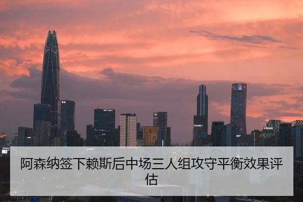 阿森纳签下赖斯后中场三人组攻守平衡效果评估