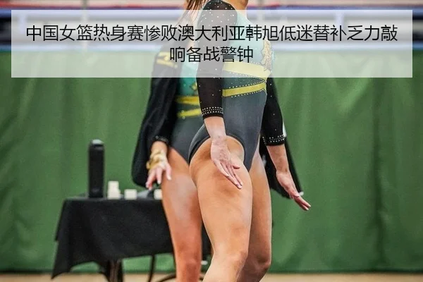 中国女篮热身赛惨败澳大利亚韩旭低迷替补乏力敲响备战警钟